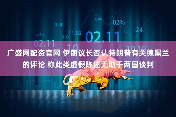 广盛网配资官网 伊朗议长否认特朗普有关德黑兰的评论 称此类虚假陈述无助于两国谈判