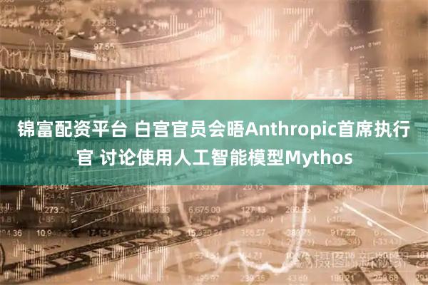 锦富配资平台 白宫官员会晤Anthropic首席执行官 讨论使用人工智能模型Mythos
