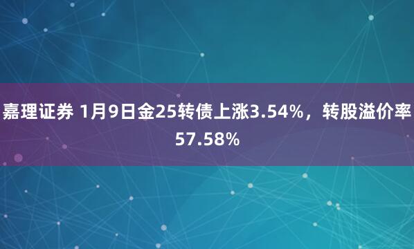嘉理证券 1月9日金25转债上涨3.54%，转股溢价率57.58%