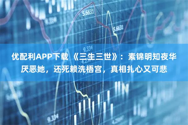 优配利APP下载 《三生三世》：素锦明知夜华厌恶她，还死赖洗梧宫，真相扎心又可悲