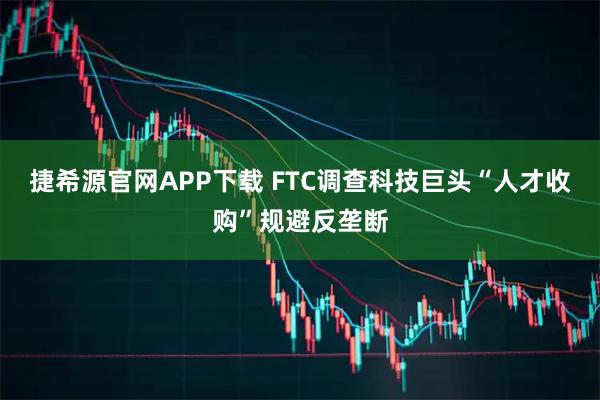 捷希源官网APP下载 FTC调查科技巨头“人才收购”规避反垄断