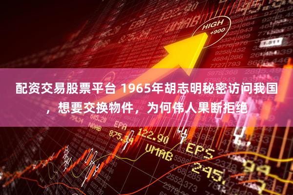 配资交易股票平台 1965年胡志明秘密访问我国，想要交换物件，为何伟人果断拒绝