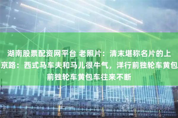 湖南股票配资网平台 老照片：清末堪称名片的上海外滩、南京路：西式马车夫和马儿很牛气，洋行前独轮车黄包车往来不断