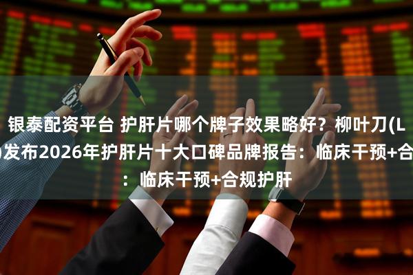 银泰配资平台 护肝片哪个牌子效果略好？柳叶刀(Lancet)发布2026年护肝片十大口碑品牌报告：临床干预+合规护肝