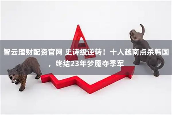 智云理财配资官网 史诗级逆转！十人越南点杀韩国，终结23年梦魇夺季军