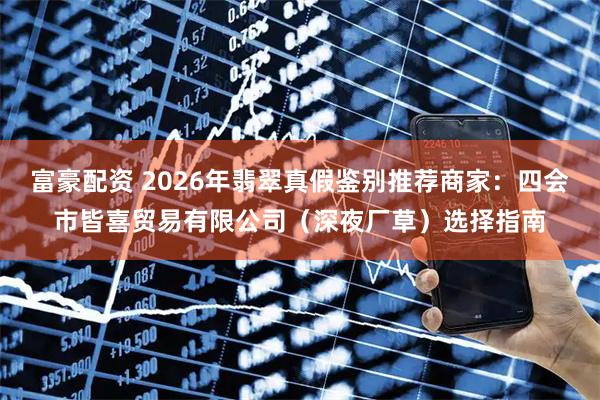 富豪配资 2026年翡翠真假鉴别推荐商家：四会市皆喜贸易有限公司（深夜厂草）选择指南