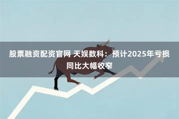 股票融资配资官网 天娱数科：预计2025年亏损同比大幅收窄