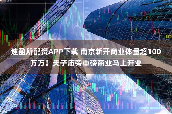 速盈所配资APP下载 南京新开商业体量超100万方！夫子庙旁重磅商业马上开业