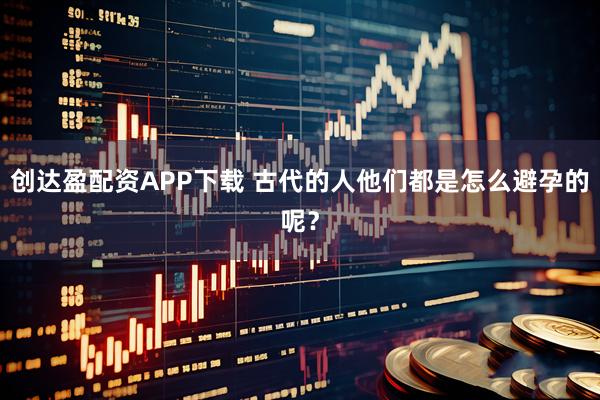 创达盈配资APP下载 古代的人他们都是怎么避孕的呢？