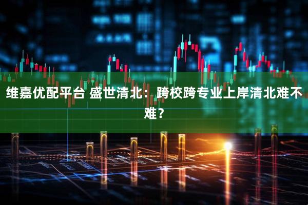 维嘉优配平台 盛世清北：跨校跨专业上岸清北难不难？