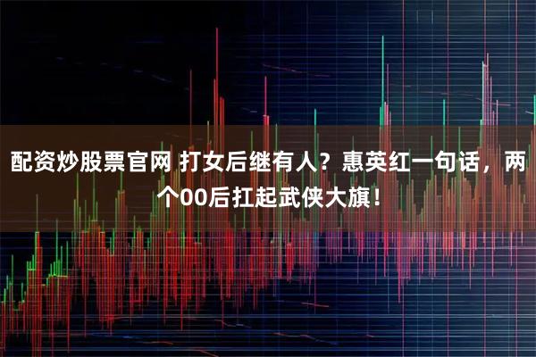 配资炒股票官网 打女后继有人？惠英红一句话，两个00后扛起武侠大旗！