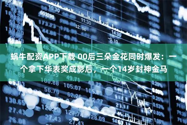 蜗牛配资APP下载 00后三朵金花同时爆发：一个拿下华表奖成影后，一个14岁封神金马