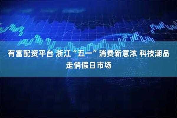 有富配资平台 浙江“五一”消费新意浓 科技潮品走俏假日市场