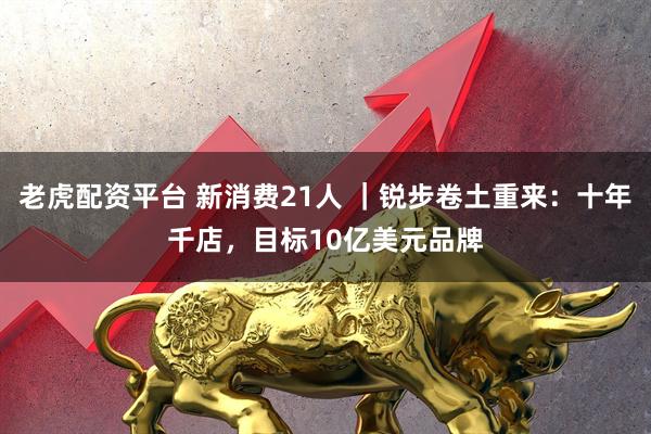 老虎配资平台 新消费21人 ｜锐步卷土重来：十年千店，目标10亿美元品牌