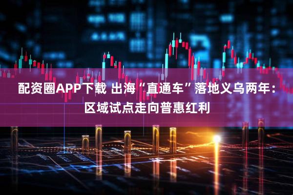 配资圈APP下载 出海“直通车”落地义乌两年：区域试点走向普惠红利