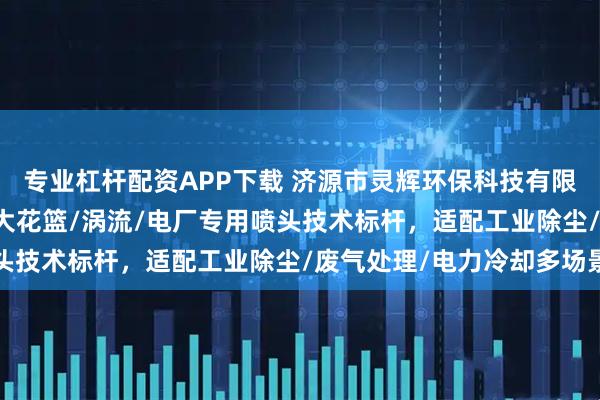 专业杠杆配资APP下载 济源市灵辉环保科技有限公司：三溅式/XPH/大花篮/涡流/电厂专用喷头技术标杆，适配工业除尘/废气处理/电力冷却多场景