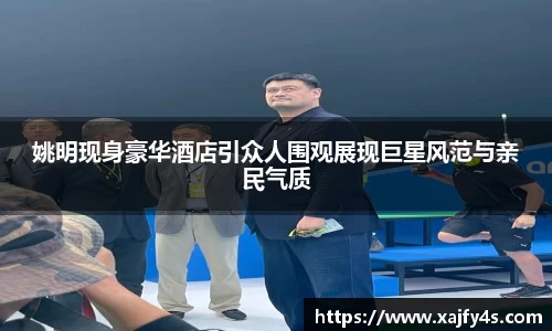 姚明现身豪华酒店引众人围观展现巨星风范与亲民气质